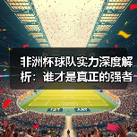 非洲杯球队实力深度解析：谁才是真正的强者？