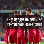 业余足球赛事组织:如何打造精彩纷呈的草根足球狂欢(图2) 业余足球赛事组织:如何打造精彩纷呈的草根足球狂欢(图2)