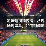 足坛短视频传播:从现场到屏幕,如何引爆足球热潮(图4) 足坛短视频传播:从现场到屏幕,如何引爆足球热潮(图4)