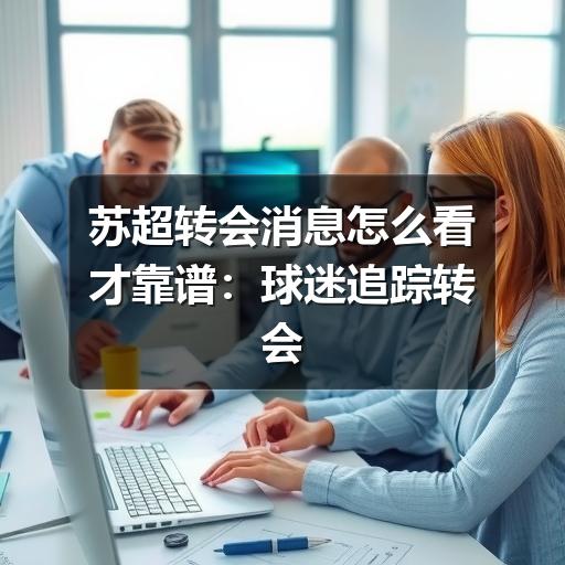 苏超转会消息怎么看才靠谱:球迷追踪转会动态的实用指南