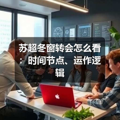 苏超冬窗转会怎么看:时间节点、运作逻辑与球迷关注重点
