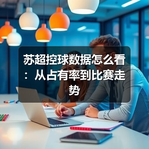 苏超控球数据怎么看:从占有率到比赛走势的实用解读
