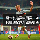 足坛友谊赛中国赛:如何撬动足球产业新机遇?(图1) 足坛友谊赛中国赛:如何撬动足球产业新机遇?(图1)