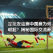 足坛友谊赛中国赛为何崛起?揭秘国际交流新引擎(图3) 足坛友谊赛中国赛为何崛起?揭秘国际交流新引擎(图3)