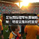 足坛国际冠军杯赛制揭秘:明星云集如何重塑足球盛宴?(图4) 足坛国际冠军杯赛制揭秘:明星云集如何重塑足球盛宴?(图4)