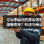 足坛季前巡回赛如何引爆新赛季?科技与商业的双重变革(图2) 足坛季前巡回赛如何引爆新赛季?科技与商业的双重变革(图2)